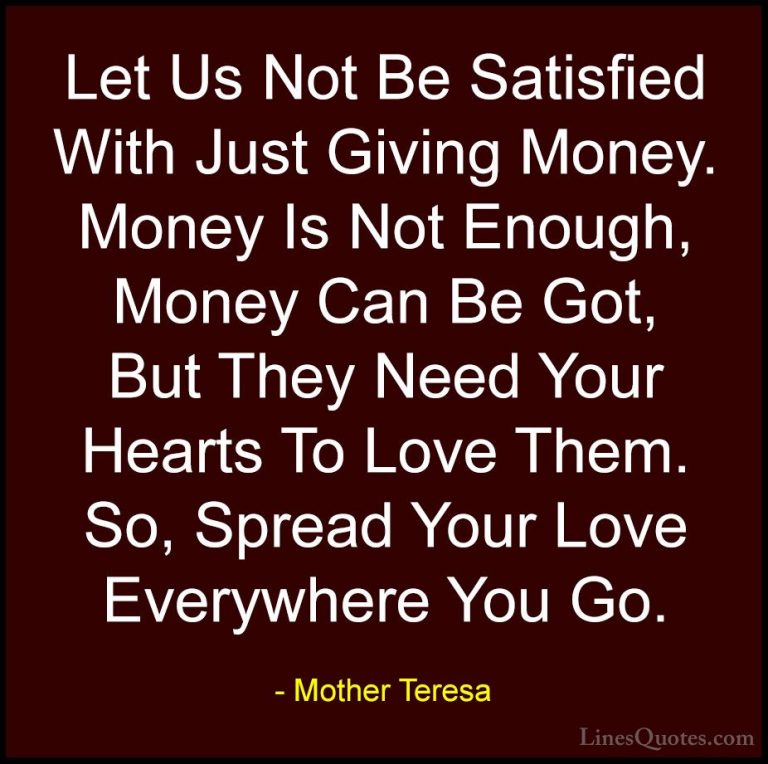 Mother Teresa Quotes (31) - Let Us Not Be Satisfied With Just Giv... - QuotesLet Us Not Be Satisfied With Just Giving Money. Money Is Not Enough, Money Can Be Got, But They Need Your Hearts To Love Them. So, Spread Your Love Everywhere You Go.