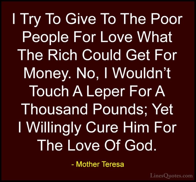 Mother Teresa Quotes (33) - I Try To Give To The Poor People For ... - QuotesI Try To Give To The Poor People For Love What The Rich Could Get For Money. No, I Wouldn't Touch A Leper For A Thousand Pounds; Yet I Willingly Cure Him For The Love Of God.