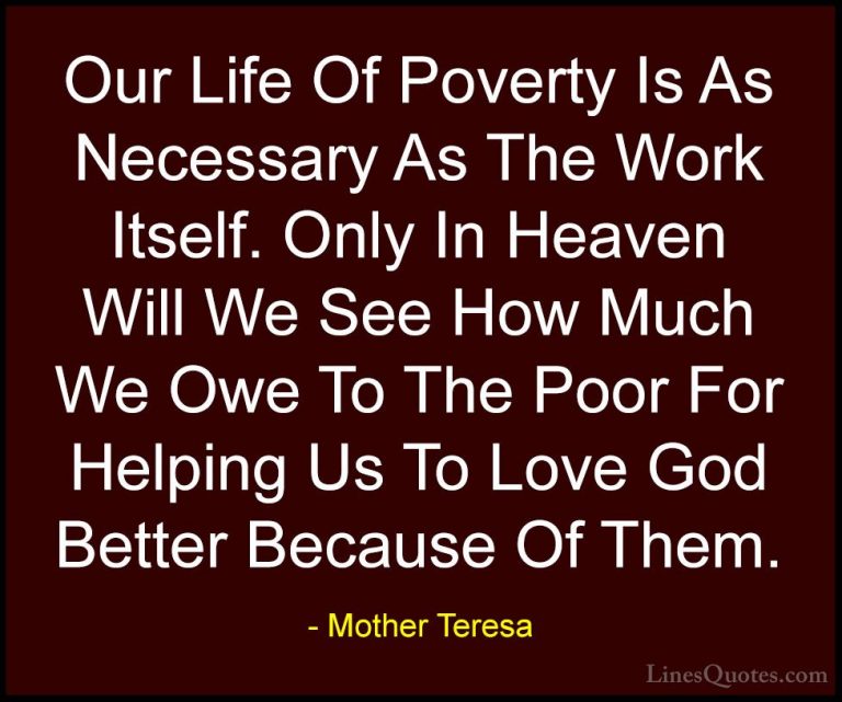 Mother Teresa Quotes (36) - Our Life Of Poverty Is As Necessary A... - QuotesOur Life Of Poverty Is As Necessary As The Work Itself. Only In Heaven Will We See How Much We Owe To The Poor For Helping Us To Love God Better Because Of Them.