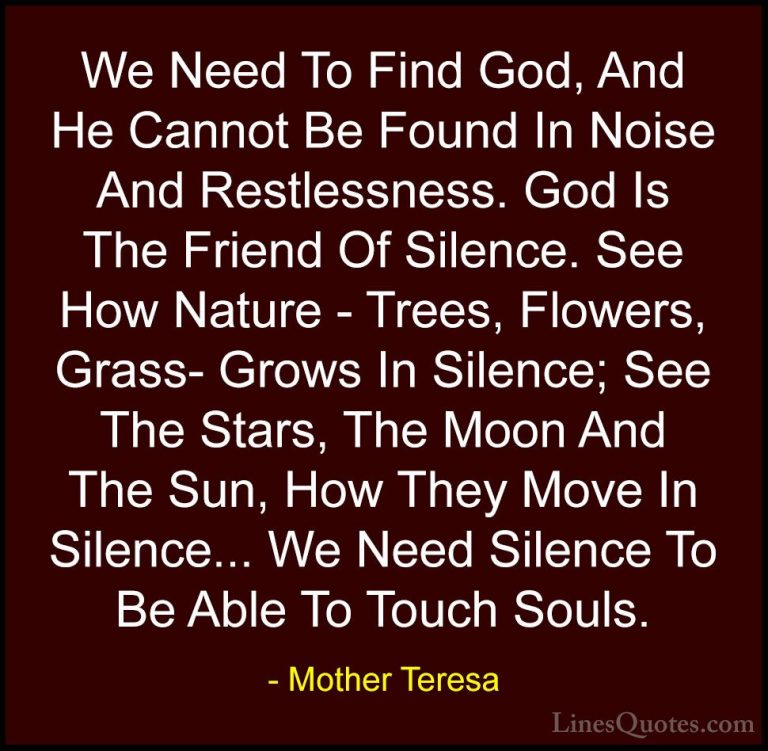 Mother Teresa Quotes (4) - We Need To Find God, And He Cannot Be ... - QuotesWe Need To Find God, And He Cannot Be Found In Noise And Restlessness. God Is The Friend Of Silence. See How Nature - Trees, Flowers, Grass- Grows In Silence; See The Stars, The Moon And The Sun, How They Move In Silence... We Need Silence To Be Able To Touch Souls.