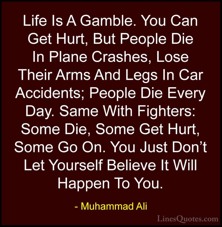 Muhammad Ali Quotes (100) - Life Is A Gamble. You Can Get Hurt, B... - QuotesLife Is A Gamble. You Can Get Hurt, But People Die In Plane Crashes, Lose Their Arms And Legs In Car Accidents; People Die Every Day. Same With Fighters: Some Die, Some Get Hurt, Some Go On. You Just Don't Let Yourself Believe It Will Happen To You.
