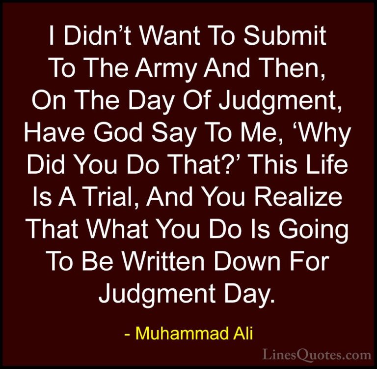 Muhammad Ali Quotes (110) - I Didn't Want To Submit To The Army A... - QuotesI Didn't Want To Submit To The Army And Then, On The Day Of Judgment, Have God Say To Me, 'Why Did You Do That?' This Life Is A Trial, And You Realize That What You Do Is Going To Be Written Down For Judgment Day.