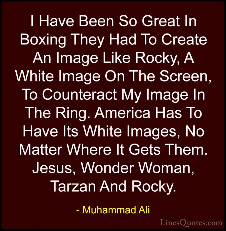 Muhammad Ali Quotes (43) - I Have Been So Great In Boxing They Ha... - QuotesI Have Been So Great In Boxing They Had To Create An Image Like Rocky, A White Image On The Screen, To Counteract My Image In The Ring. America Has To Have Its White Images, No Matter Where It Gets Them. Jesus, Wonder Woman, Tarzan And Rocky.
