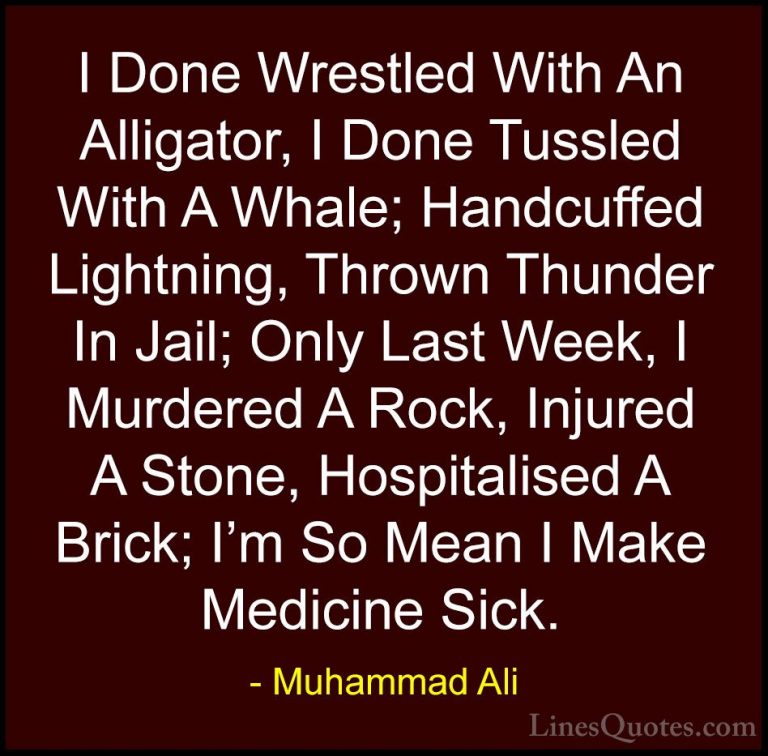 Muhammad Ali Quotes (46) - I Done Wrestled With An Alligator, I D... - QuotesI Done Wrestled With An Alligator, I Done Tussled With A Whale; Handcuffed Lightning, Thrown Thunder In Jail; Only Last Week, I Murdered A Rock, Injured A Stone, Hospitalised A Brick; I'm So Mean I Make Medicine Sick.