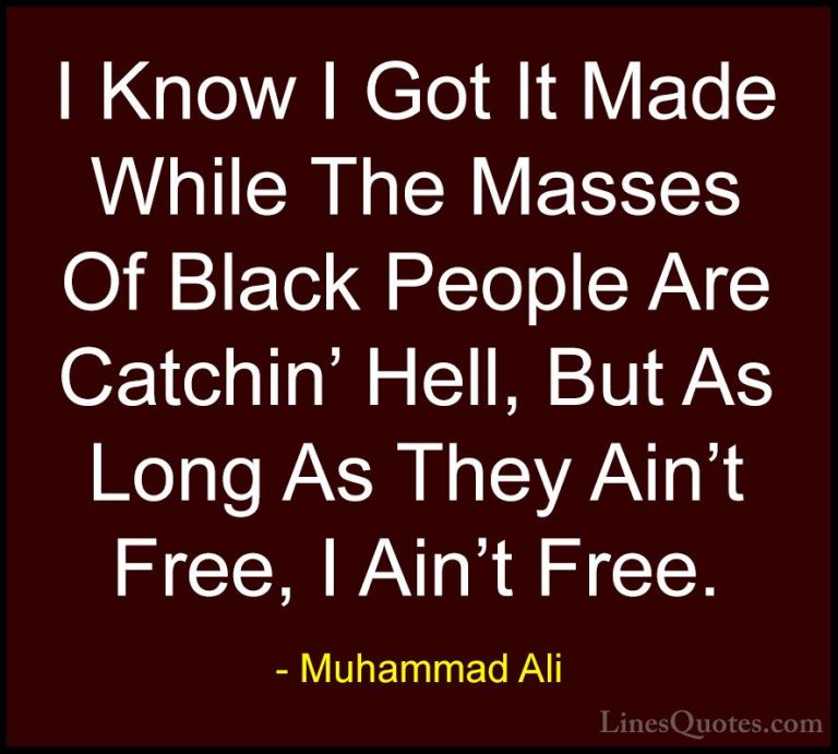 Muhammad Ali Quotes (52) - I Know I Got It Made While The Masses ... - QuotesI Know I Got It Made While The Masses Of Black People Are Catchin' Hell, But As Long As They Ain't Free, I Ain't Free.