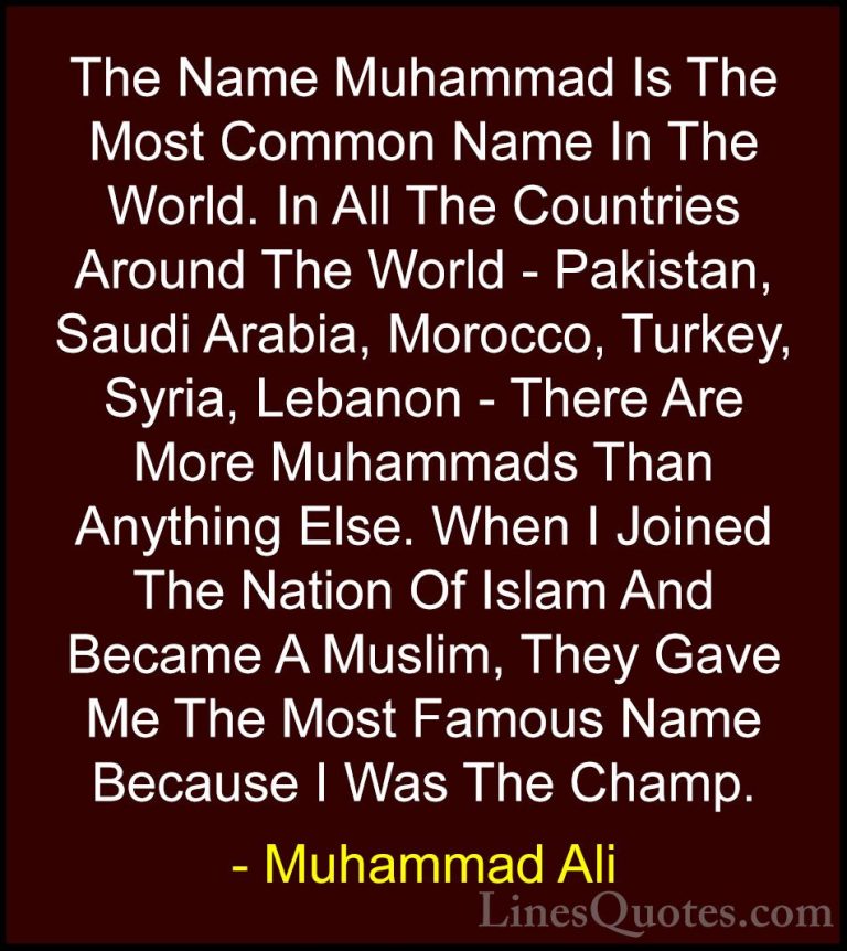 Muhammad Ali Quotes (68) - The Name Muhammad Is The Most Common N... - QuotesThe Name Muhammad Is The Most Common Name In The World. In All The Countries Around The World - Pakistan, Saudi Arabia, Morocco, Turkey, Syria, Lebanon - There Are More Muhammads Than Anything Else. When I Joined The Nation Of Islam And Became A Muslim, They Gave Me The Most Famous Name Because I Was The Champ.