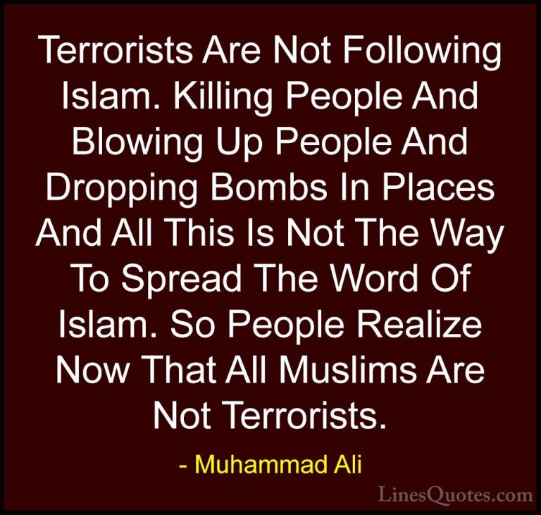Muhammad Ali Quotes (69) - Terrorists Are Not Following Islam. Ki... - QuotesTerrorists Are Not Following Islam. Killing People And Blowing Up People And Dropping Bombs In Places And All This Is Not The Way To Spread The Word Of Islam. So People Realize Now That All Muslims Are Not Terrorists.