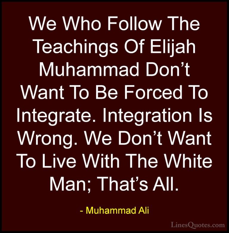 Muhammad Ali Quotes (94) - We Who Follow The Teachings Of Elijah ... - QuotesWe Who Follow The Teachings Of Elijah Muhammad Don't Want To Be Forced To Integrate. Integration Is Wrong. We Don't Want To Live With The White Man; That's All.