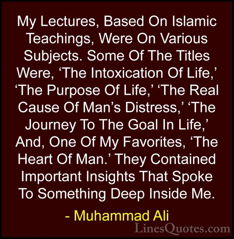 Muhammad Ali Quotes (97) - My Lectures, Based On Islamic Teaching... - QuotesMy Lectures, Based On Islamic Teachings, Were On Various Subjects. Some Of The Titles Were, 'The Intoxication Of Life,' 'The Purpose Of Life,' 'The Real Cause Of Man's Distress,' 'The Journey To The Goal In Life,' And, One Of My Favorites, 'The Heart Of Man.' They Contained Important Insights That Spoke To Something Deep Inside Me.