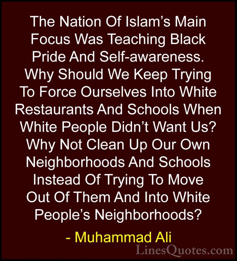 Muhammad Ali Quotes (98) - The Nation Of Islam's Main Focus Was T... - QuotesThe Nation Of Islam's Main Focus Was Teaching Black Pride And Self-awareness. Why Should We Keep Trying To Force Ourselves Into White Restaurants And Schools When White People Didn't Want Us? Why Not Clean Up Our Own Neighborhoods And Schools Instead Of Trying To Move Out Of Them And Into White People's Neighborhoods?