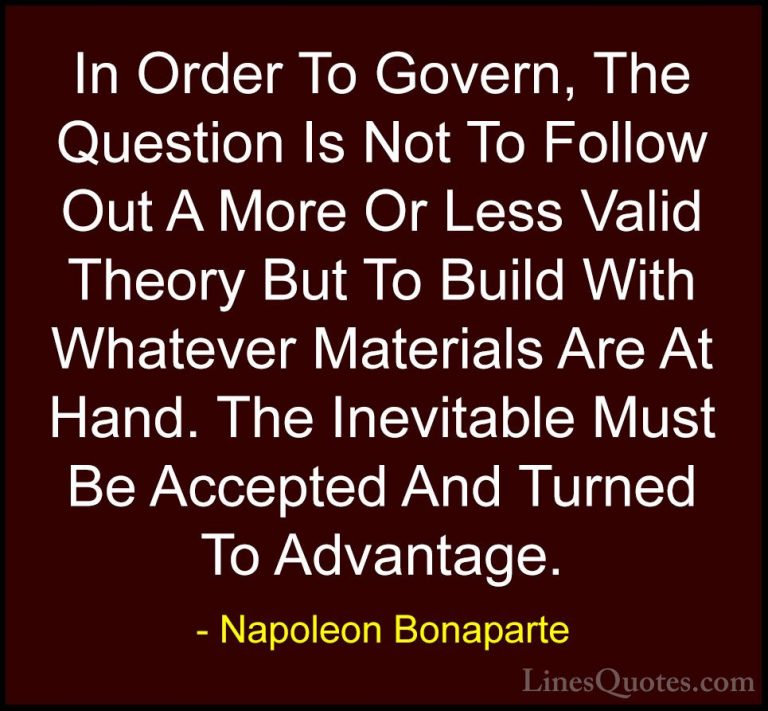 Napoleon Bonaparte Quotes (50) - In Order To Govern, The Question... - QuotesIn Order To Govern, The Question Is Not To Follow Out A More Or Less Valid Theory But To Build With Whatever Materials Are At Hand. The Inevitable Must Be Accepted And Turned To Advantage.