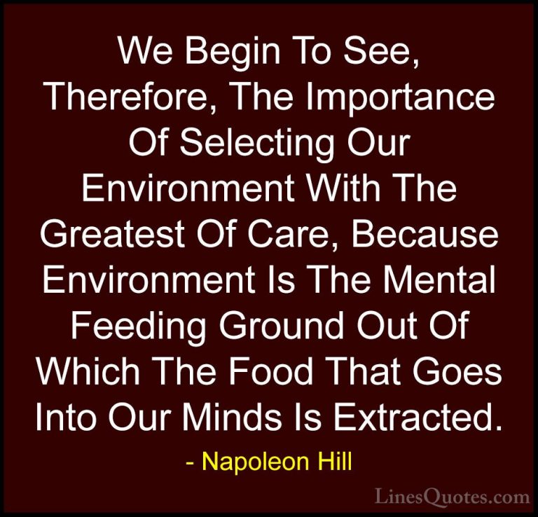 Napoleon Hill Quotes (57) - We Begin To See, Therefore, The Impor... - QuotesWe Begin To See, Therefore, The Importance Of Selecting Our Environment With The Greatest Of Care, Because Environment Is The Mental Feeding Ground Out Of Which The Food That Goes Into Our Minds Is Extracted.