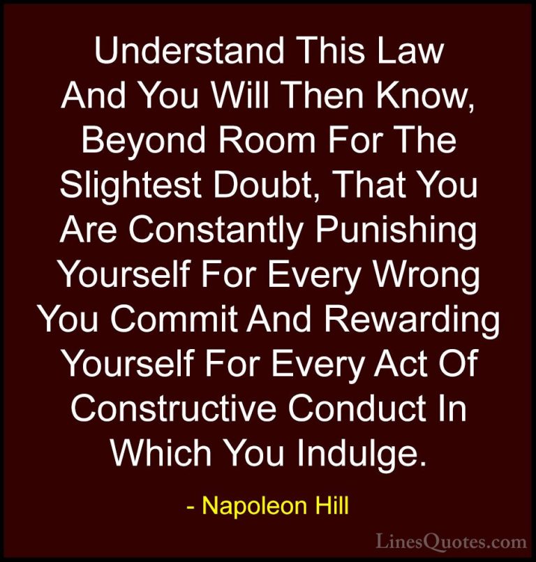 Napoleon Hill Quotes (58) - Understand This Law And You Will Then... - QuotesUnderstand This Law And You Will Then Know, Beyond Room For The Slightest Doubt, That You Are Constantly Punishing Yourself For Every Wrong You Commit And Rewarding Yourself For Every Act Of Constructive Conduct In Which You Indulge.