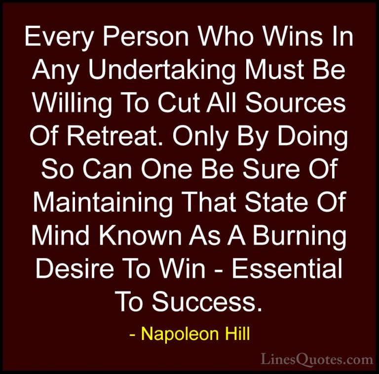 Napoleon Hill Quotes (72) - Every Person Who Wins In Any Undertak... - QuotesEvery Person Who Wins In Any Undertaking Must Be Willing To Cut All Sources Of Retreat. Only By Doing So Can One Be Sure Of Maintaining That State Of Mind Known As A Burning Desire To Win - Essential To Success.
