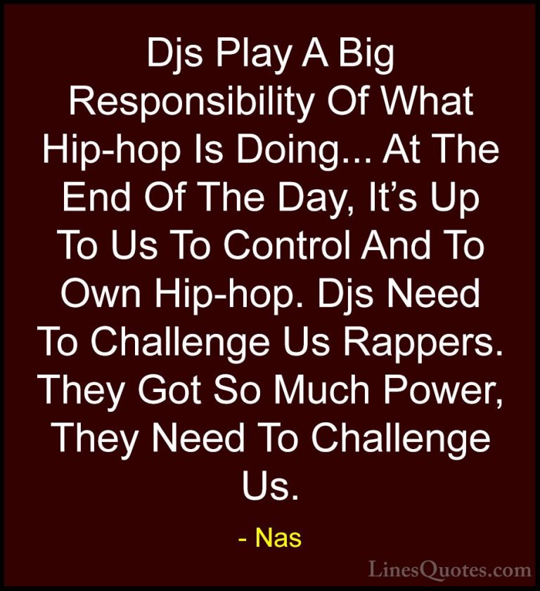 Nas Quotes (12) - Djs Play A Big Responsibility Of What Hip-hop I... - QuotesDjs Play A Big Responsibility Of What Hip-hop Is Doing... At The End Of The Day, It's Up To Us To Control And To Own Hip-hop. Djs Need To Challenge Us Rappers. They Got So Much Power, They Need To Challenge Us.