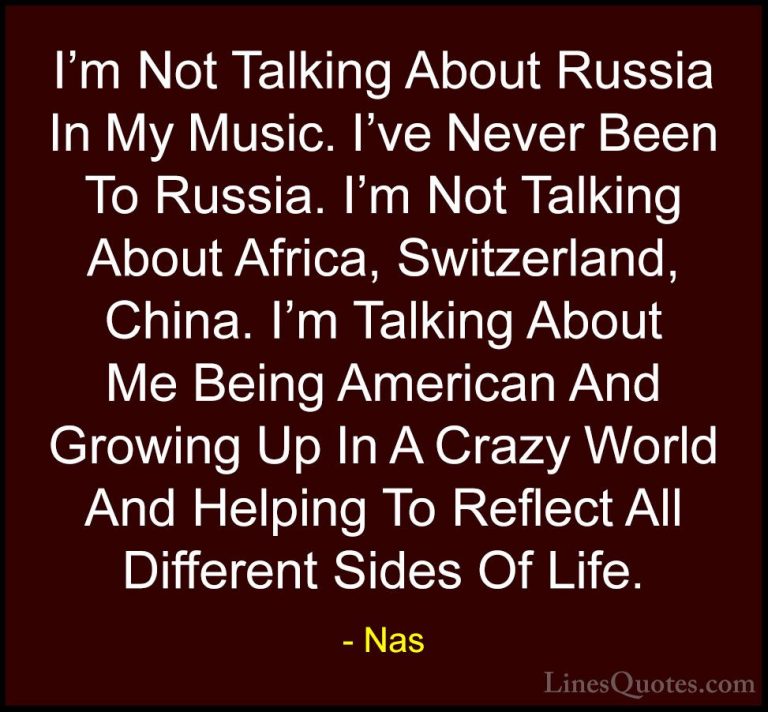 Nas Quotes (15) - I'm Not Talking About Russia In My Music. I've ... - QuotesI'm Not Talking About Russia In My Music. I've Never Been To Russia. I'm Not Talking About Africa, Switzerland, China. I'm Talking About Me Being American And Growing Up In A Crazy World And Helping To Reflect All Different Sides Of Life.