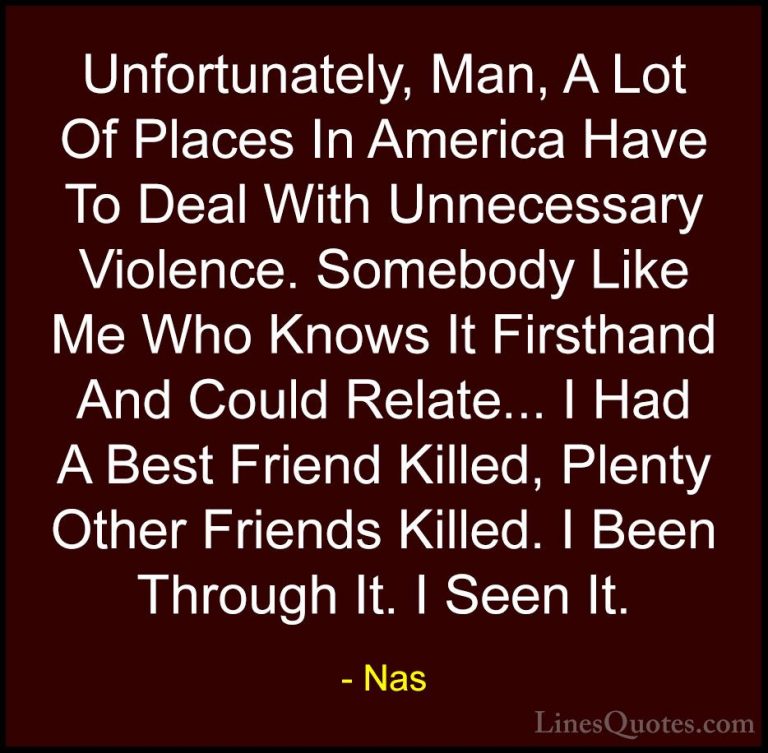 Nas Quotes (16) - Unfortunately, Man, A Lot Of Places In America ... - QuotesUnfortunately, Man, A Lot Of Places In America Have To Deal With Unnecessary Violence. Somebody Like Me Who Knows It Firsthand And Could Relate... I Had A Best Friend Killed, Plenty Other Friends Killed. I Been Through It. I Seen It.