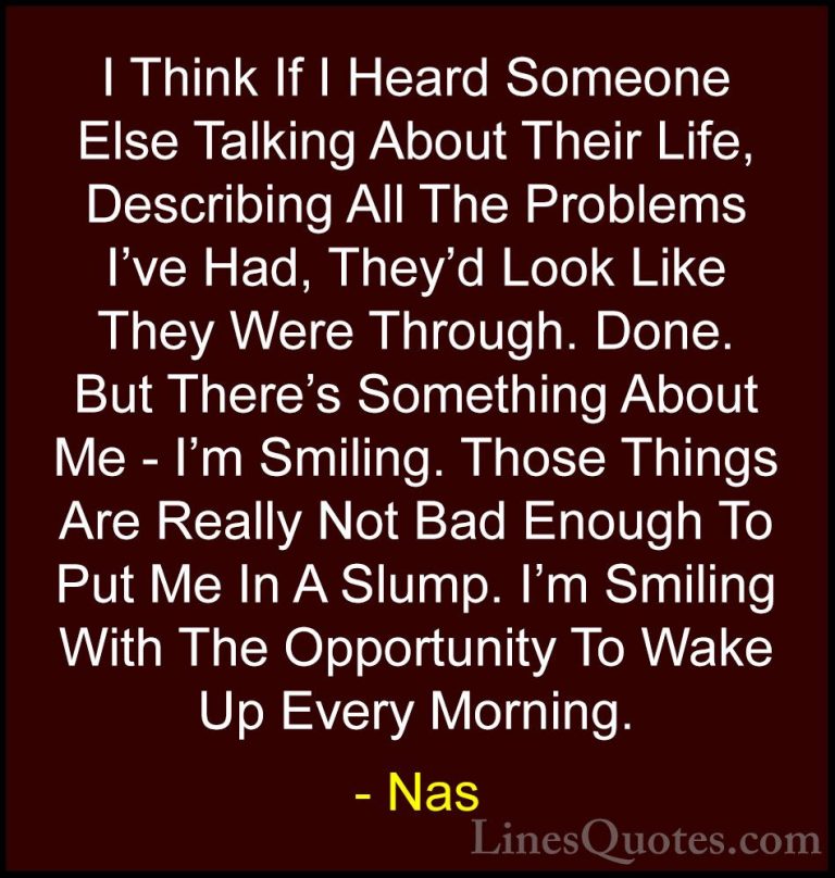 Nas Quotes (18) - I Think If I Heard Someone Else Talking About T... - QuotesI Think If I Heard Someone Else Talking About Their Life, Describing All The Problems I've Had, They'd Look Like They Were Through. Done. But There's Something About Me - I'm Smiling. Those Things Are Really Not Bad Enough To Put Me In A Slump. I'm Smiling With The Opportunity To Wake Up Every Morning.