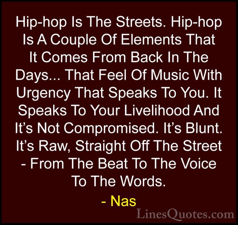 Nas Quotes (2) - Hip-hop Is The Streets. Hip-hop Is A Couple Of E... - QuotesHip-hop Is The Streets. Hip-hop Is A Couple Of Elements That It Comes From Back In The Days... That Feel Of Music With Urgency That Speaks To You. It Speaks To Your Livelihood And It's Not Compromised. It's Blunt. It's Raw, Straight Off The Street - From The Beat To The Voice To The Words.