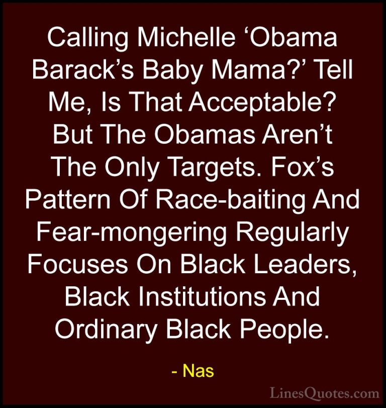 Nas Quotes (29) - Calling Michelle 'Obama Barack's Baby Mama?' Te... - QuotesCalling Michelle 'Obama Barack's Baby Mama?' Tell Me, Is That Acceptable? But The Obamas Aren't The Only Targets. Fox's Pattern Of Race-baiting And Fear-mongering Regularly Focuses On Black Leaders, Black Institutions And Ordinary Black People.