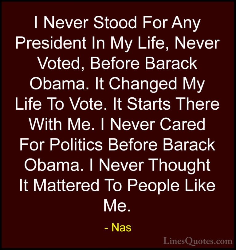 Nas Quotes (32) - I Never Stood For Any President In My Life, Nev... - QuotesI Never Stood For Any President In My Life, Never Voted, Before Barack Obama. It Changed My Life To Vote. It Starts There With Me. I Never Cared For Politics Before Barack Obama. I Never Thought It Mattered To People Like Me.