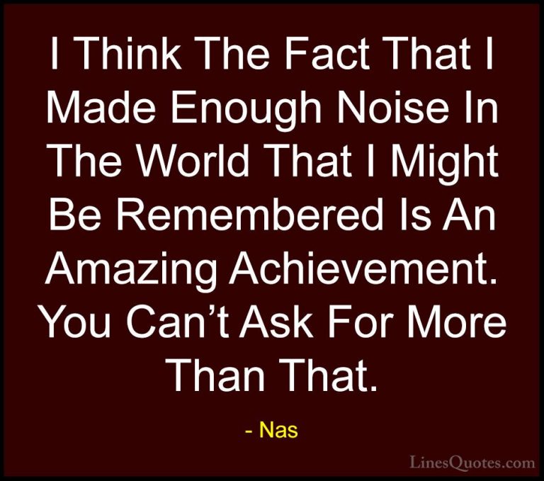 Nas Quotes (35) - I Think The Fact That I Made Enough Noise In Th... - QuotesI Think The Fact That I Made Enough Noise In The World That I Might Be Remembered Is An Amazing Achievement. You Can't Ask For More Than That.