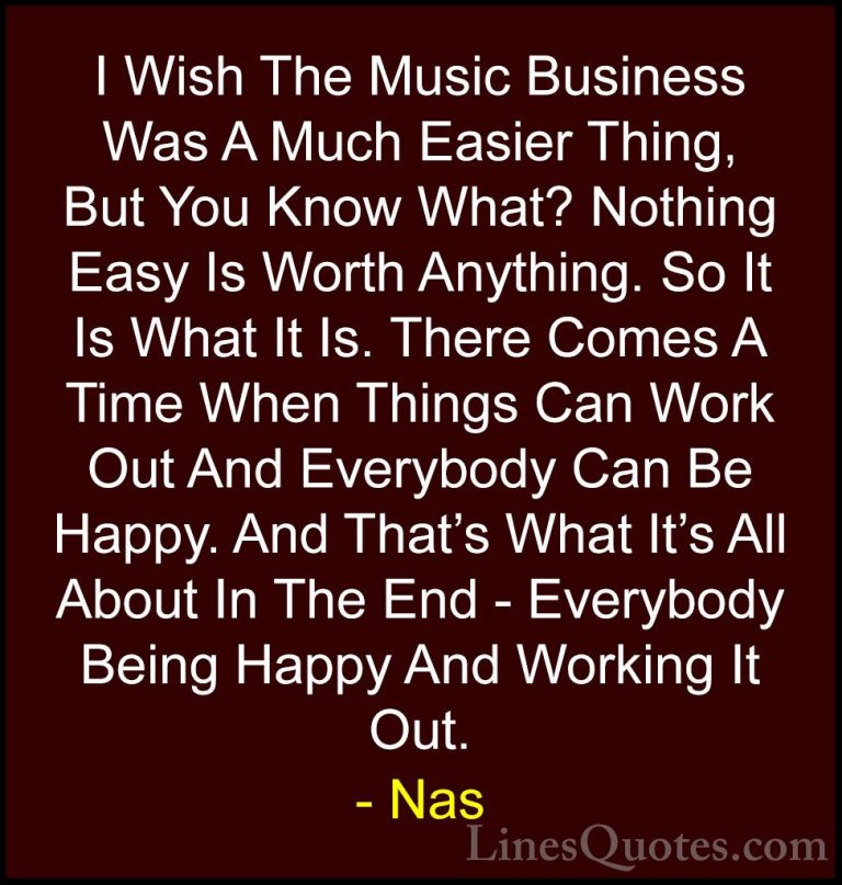 Nas Quotes (4) - I Wish The Music Business Was A Much Easier Thin... - QuotesI Wish The Music Business Was A Much Easier Thing, But You Know What? Nothing Easy Is Worth Anything. So It Is What It Is. There Comes A Time When Things Can Work Out And Everybody Can Be Happy. And That's What It's All About In The End - Everybody Being Happy And Working It Out.