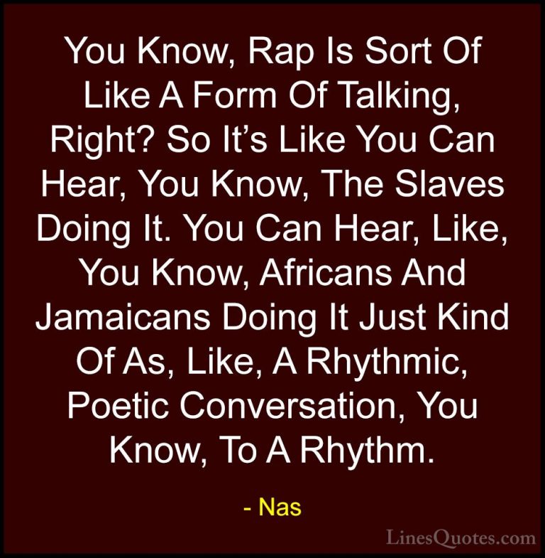 Nas Quotes (43) - You Know, Rap Is Sort Of Like A Form Of Talking... - QuotesYou Know, Rap Is Sort Of Like A Form Of Talking, Right? So It's Like You Can Hear, You Know, The Slaves Doing It. You Can Hear, Like, You Know, Africans And Jamaicans Doing It Just Kind Of As, Like, A Rhythmic, Poetic Conversation, You Know, To A Rhythm.