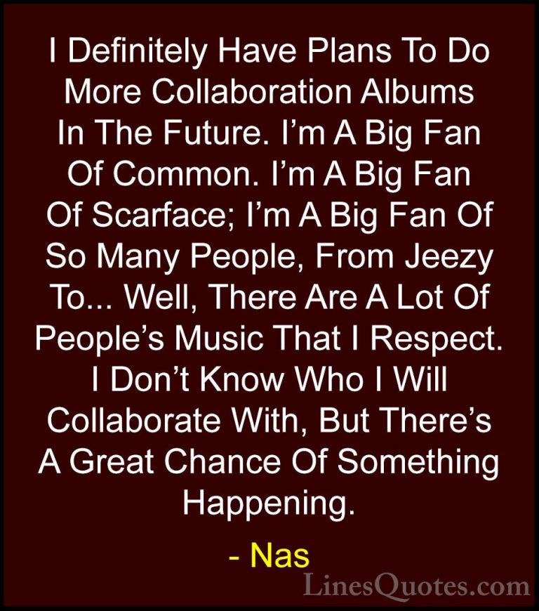 Nas Quotes (47) - I Definitely Have Plans To Do More Collaboratio... - QuotesI Definitely Have Plans To Do More Collaboration Albums In The Future. I'm A Big Fan Of Common. I'm A Big Fan Of Scarface; I'm A Big Fan Of So Many People, From Jeezy To... Well, There Are A Lot Of People's Music That I Respect. I Don't Know Who I Will Collaborate With, But There's A Great Chance Of Something Happening.