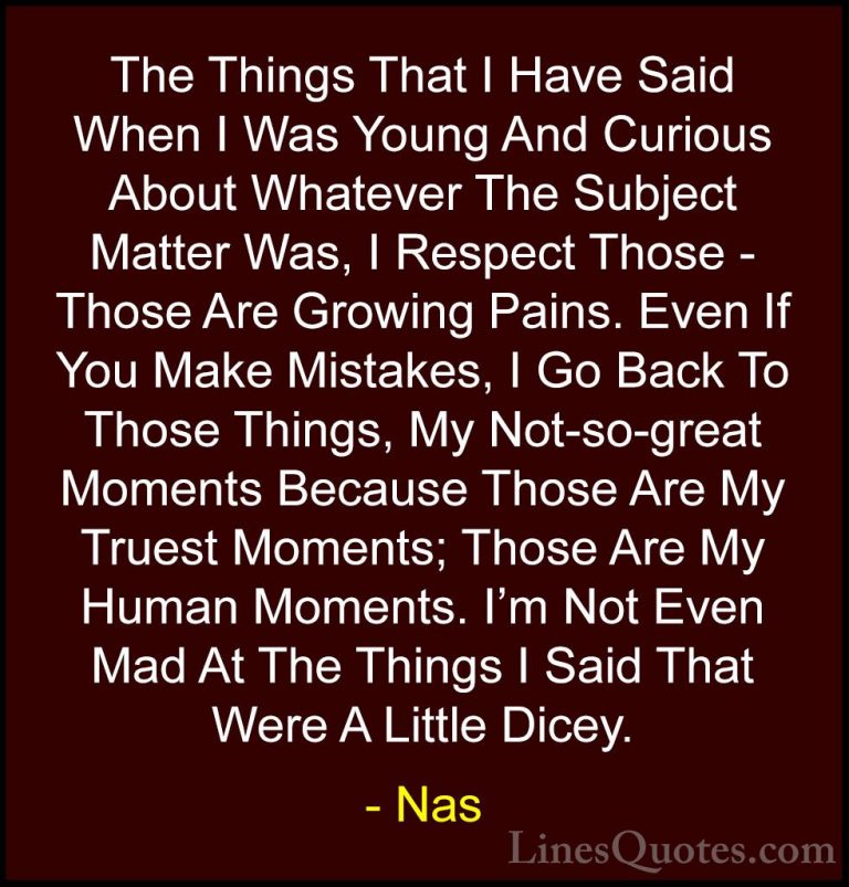 Nas Quotes (5) - The Things That I Have Said When I Was Young And... - QuotesThe Things That I Have Said When I Was Young And Curious About Whatever The Subject Matter Was, I Respect Those - Those Are Growing Pains. Even If You Make Mistakes, I Go Back To Those Things, My Not-so-great Moments Because Those Are My Truest Moments; Those Are My Human Moments. I'm Not Even Mad At The Things I Said That Were A Little Dicey.