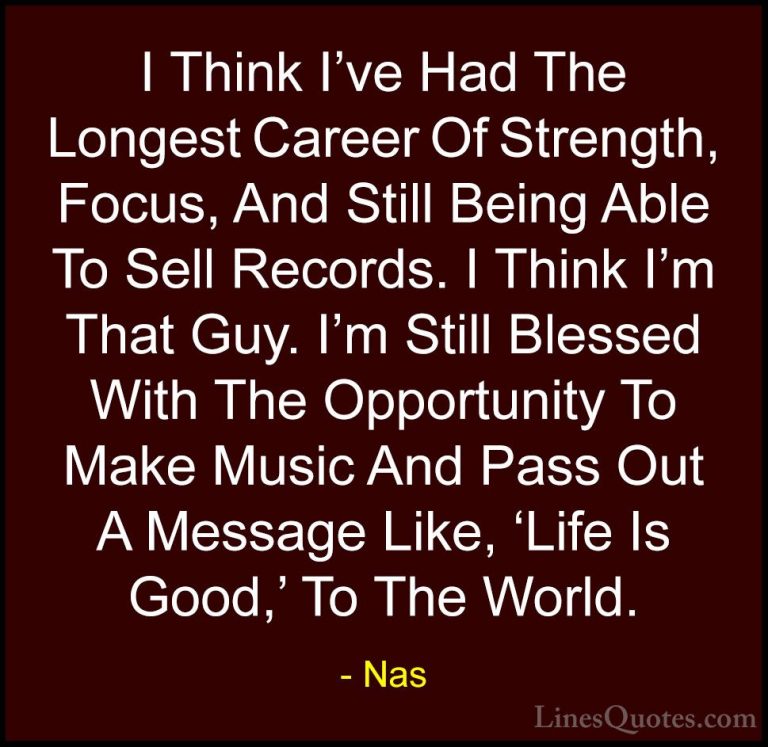 Nas Quotes (57) - I Think I've Had The Longest Career Of Strength... - QuotesI Think I've Had The Longest Career Of Strength, Focus, And Still Being Able To Sell Records. I Think I'm That Guy. I'm Still Blessed With The Opportunity To Make Music And Pass Out A Message Like, 'Life Is Good,' To The World.