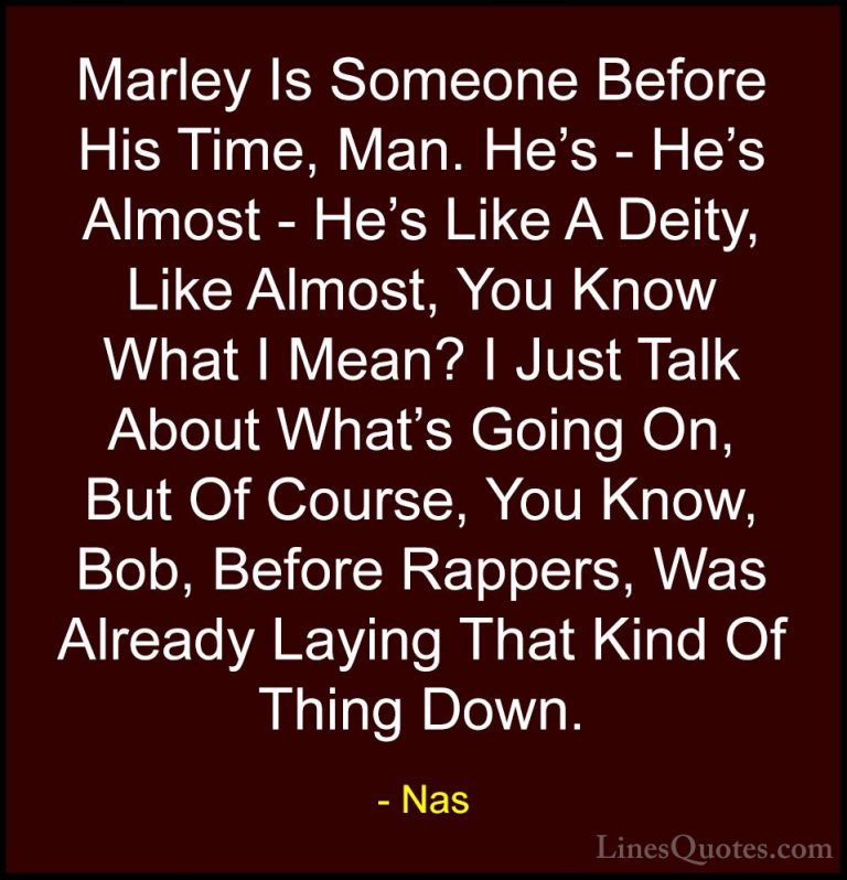 Nas Quotes (64) - Marley Is Someone Before His Time, Man. He's - ... - QuotesMarley Is Someone Before His Time, Man. He's - He's Almost - He's Like A Deity, Like Almost, You Know What I Mean? I Just Talk About What's Going On, But Of Course, You Know, Bob, Before Rappers, Was Already Laying That Kind Of Thing Down.