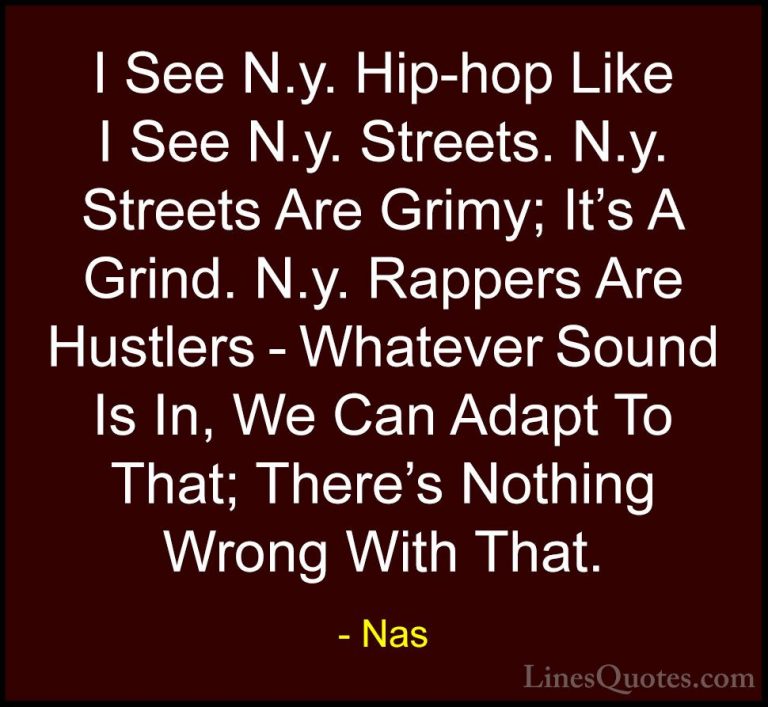 Nas Quotes (65) - I See N.y. Hip-hop Like I See N.y. Streets. N.y... - QuotesI See N.y. Hip-hop Like I See N.y. Streets. N.y. Streets Are Grimy; It's A Grind. N.y. Rappers Are Hustlers - Whatever Sound Is In, We Can Adapt To That; There's Nothing Wrong With That.