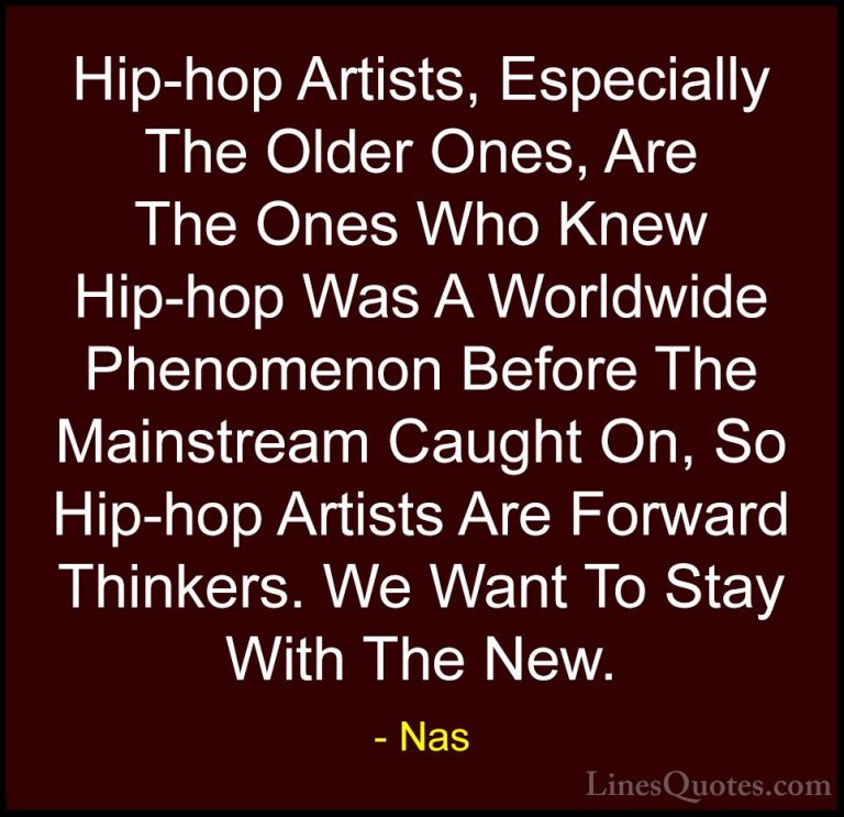 Nas Quotes (67) - Hip-hop Artists, Especially The Older Ones, Are... - QuotesHip-hop Artists, Especially The Older Ones, Are The Ones Who Knew Hip-hop Was A Worldwide Phenomenon Before The Mainstream Caught On, So Hip-hop Artists Are Forward Thinkers. We Want To Stay With The New.