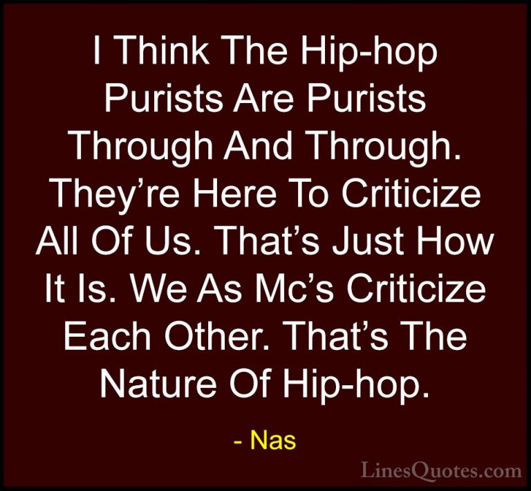 Nas Quotes (71) - I Think The Hip-hop Purists Are Purists Through... - QuotesI Think The Hip-hop Purists Are Purists Through And Through. They're Here To Criticize All Of Us. That's Just How It Is. We As Mc's Criticize Each Other. That's The Nature Of Hip-hop.