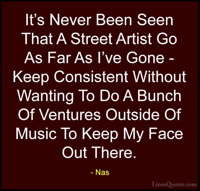 Nas Quotes (73) - It's Never Been Seen That A Street Artist Go As... - QuotesIt's Never Been Seen That A Street Artist Go As Far As I've Gone - Keep Consistent Without Wanting To Do A Bunch Of Ventures Outside Of Music To Keep My Face Out There.