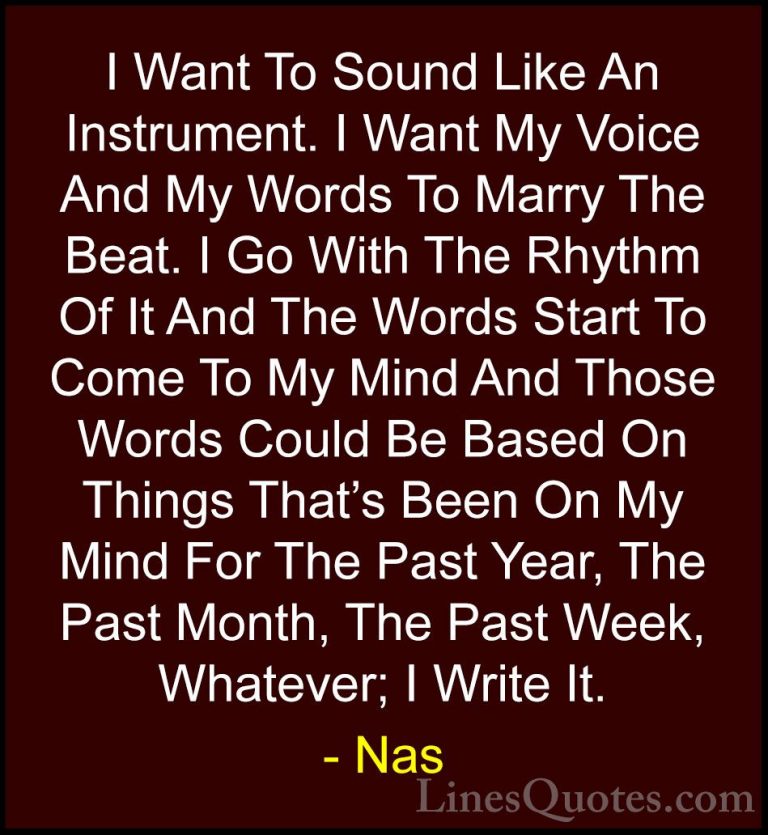 Nas Quotes (8) - I Want To Sound Like An Instrument. I Want My Vo... - QuotesI Want To Sound Like An Instrument. I Want My Voice And My Words To Marry The Beat. I Go With The Rhythm Of It And The Words Start To Come To My Mind And Those Words Could Be Based On Things That's Been On My Mind For The Past Year, The Past Month, The Past Week, Whatever; I Write It.