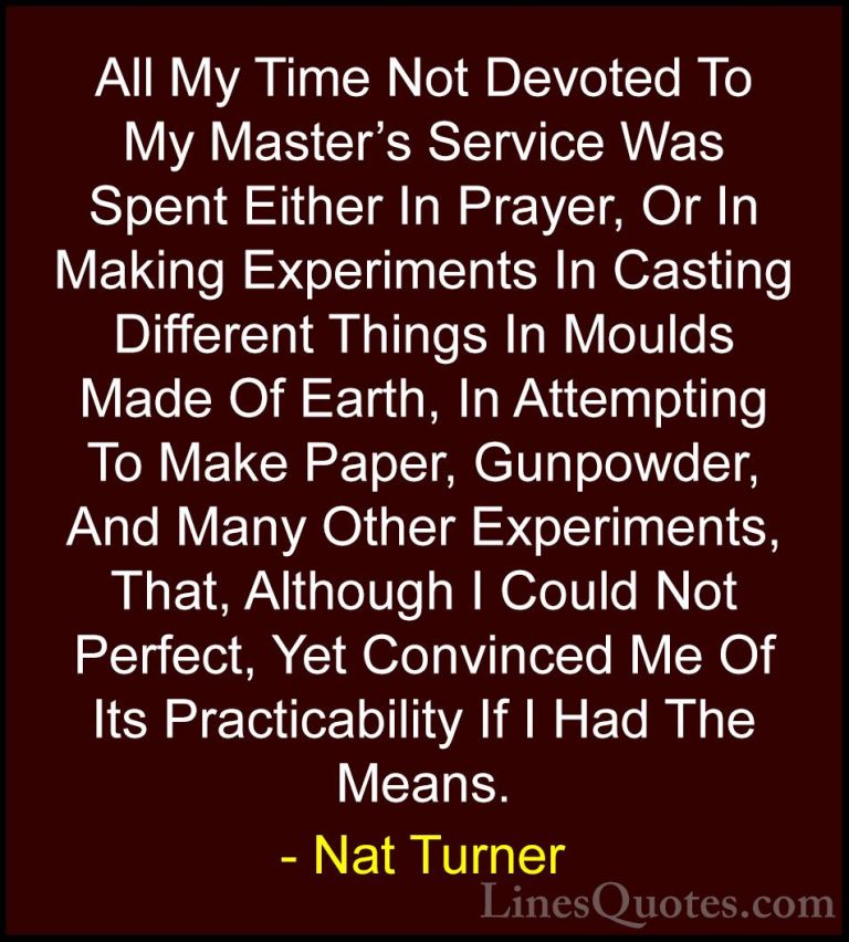 Nat Turner Quotes (1) - All My Time Not Devoted To My Master's Se... - QuotesAll My Time Not Devoted To My Master's Service Was Spent Either In Prayer, Or In Making Experiments In Casting Different Things In Moulds Made Of Earth, In Attempting To Make Paper, Gunpowder, And Many Other Experiments, That, Although I Could Not Perfect, Yet Convinced Me Of Its Practicability If I Had The Means.