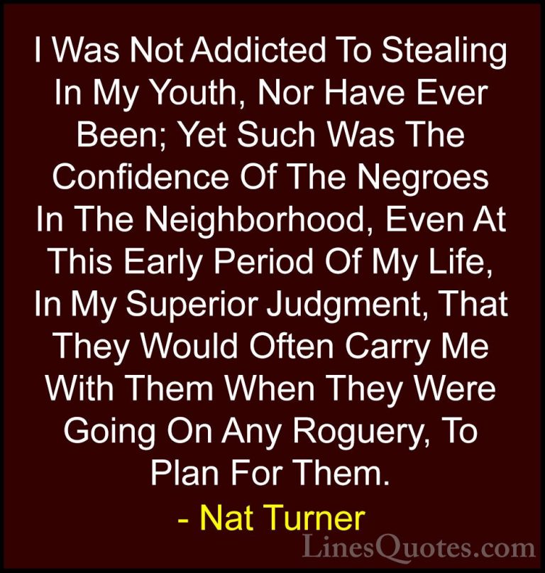 Nat Turner Quotes (4) - I Was Not Addicted To Stealing In My Yout... - QuotesI Was Not Addicted To Stealing In My Youth, Nor Have Ever Been; Yet Such Was The Confidence Of The Negroes In The Neighborhood, Even At This Early Period Of My Life, In My Superior Judgment, That They Would Often Carry Me With Them When They Were Going On Any Roguery, To Plan For Them.