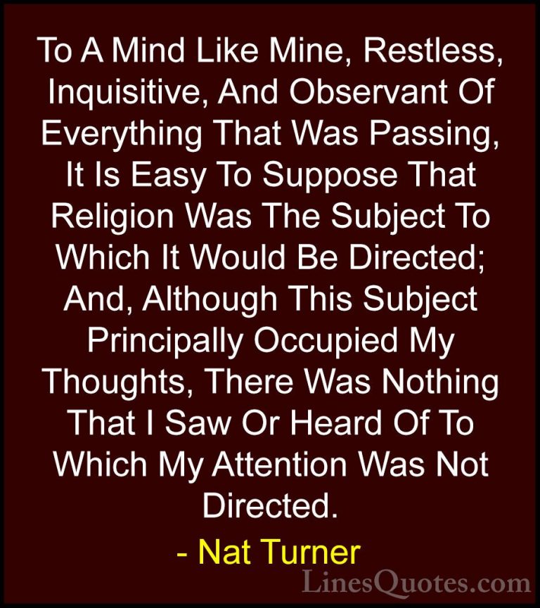 Nat Turner Quotes (5) - To A Mind Like Mine, Restless, Inquisitiv... - QuotesTo A Mind Like Mine, Restless, Inquisitive, And Observant Of Everything That Was Passing, It Is Easy To Suppose That Religion Was The Subject To Which It Would Be Directed; And, Although This Subject Principally Occupied My Thoughts, There Was Nothing That I Saw Or Heard Of To Which My Attention Was Not Directed.
