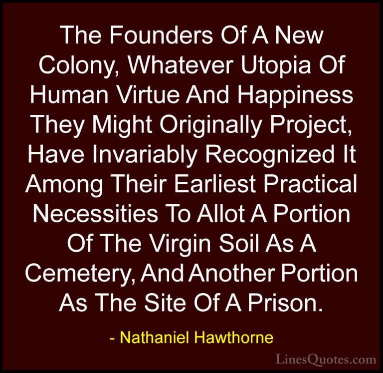 Nathaniel Hawthorne Quotes (13) - The Founders Of A New Colony, W... - QuotesThe Founders Of A New Colony, Whatever Utopia Of Human Virtue And Happiness They Might Originally Project, Have Invariably Recognized It Among Their Earliest Practical Necessities To Allot A Portion Of The Virgin Soil As A Cemetery, And Another Portion As The Site Of A Prison.