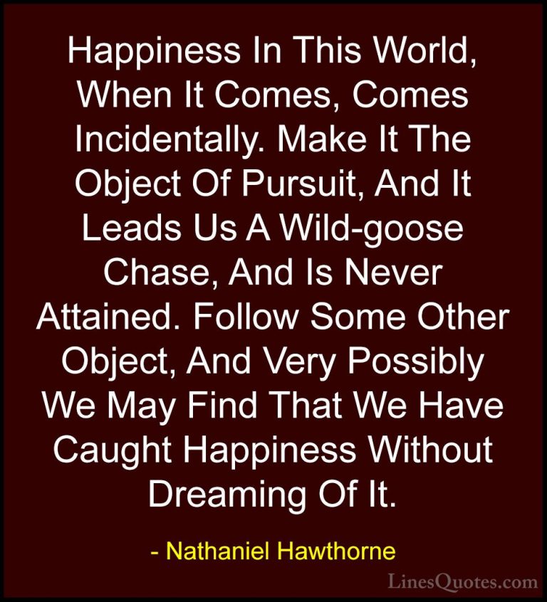 Nathaniel Hawthorne Quotes (15) - Happiness In This World, When I... - QuotesHappiness In This World, When It Comes, Comes Incidentally. Make It The Object Of Pursuit, And It Leads Us A Wild-goose Chase, And Is Never Attained. Follow Some Other Object, And Very Possibly We May Find That We Have Caught Happiness Without Dreaming Of It.
