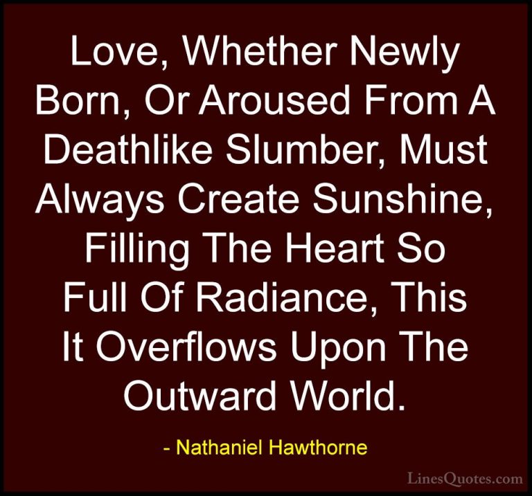 Nathaniel Hawthorne Quotes (19) - Love, Whether Newly Born, Or Ar... - QuotesLove, Whether Newly Born, Or Aroused From A Deathlike Slumber, Must Always Create Sunshine, Filling The Heart So Full Of Radiance, This It Overflows Upon The Outward World.