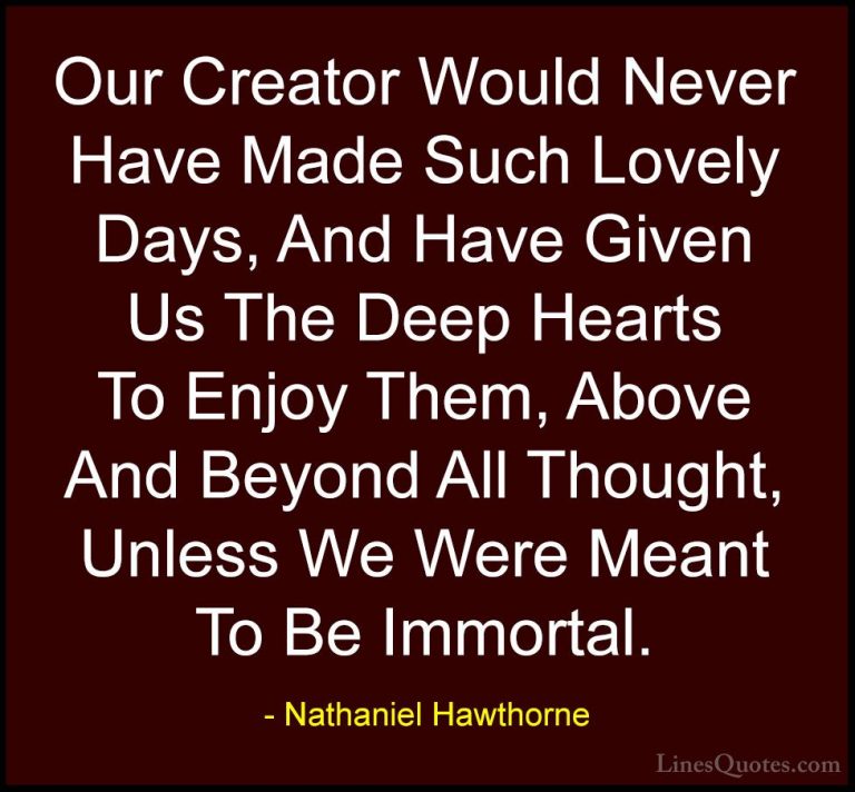 Nathaniel Hawthorne Quotes (20) - Our Creator Would Never Have Ma... - QuotesOur Creator Would Never Have Made Such Lovely Days, And Have Given Us The Deep Hearts To Enjoy Them, Above And Beyond All Thought, Unless We Were Meant To Be Immortal.