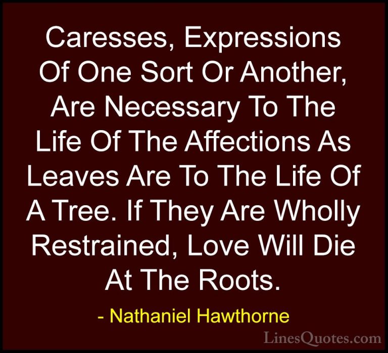 Nathaniel Hawthorne Quotes (21) - Caresses, Expressions Of One So... - QuotesCaresses, Expressions Of One Sort Or Another, Are Necessary To The Life Of The Affections As Leaves Are To The Life Of A Tree. If They Are Wholly Restrained, Love Will Die At The Roots.