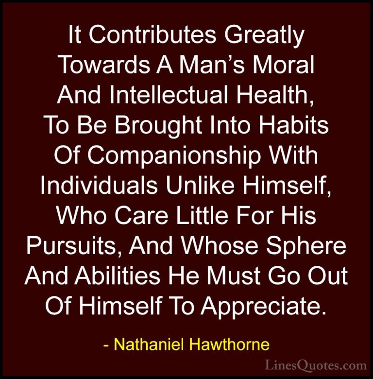Nathaniel Hawthorne Quotes (22) - It Contributes Greatly Towards ... - QuotesIt Contributes Greatly Towards A Man's Moral And Intellectual Health, To Be Brought Into Habits Of Companionship With Individuals Unlike Himself, Who Care Little For His Pursuits, And Whose Sphere And Abilities He Must Go Out Of Himself To Appreciate.