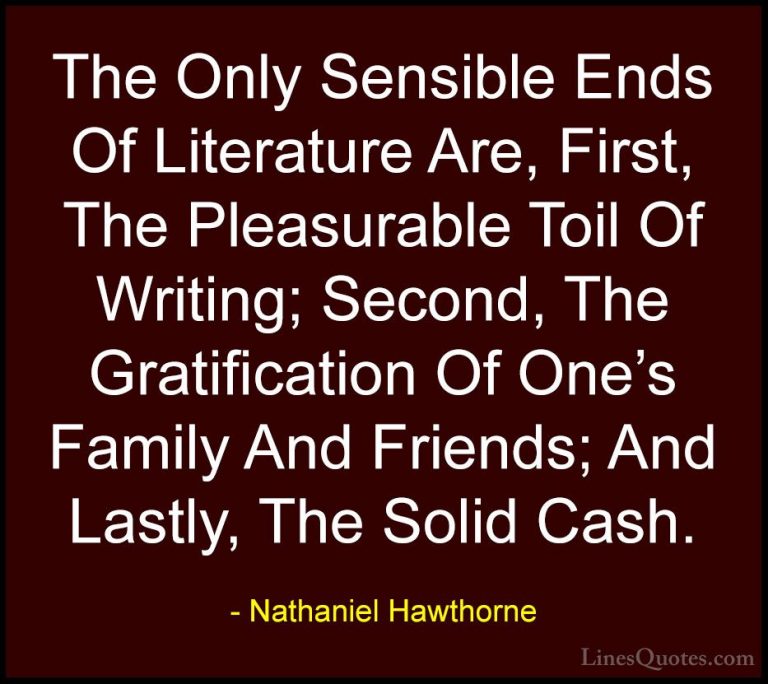 Nathaniel Hawthorne Quotes (26) - The Only Sensible Ends Of Liter... - QuotesThe Only Sensible Ends Of Literature Are, First, The Pleasurable Toil Of Writing; Second, The Gratification Of One's Family And Friends; And Lastly, The Solid Cash.