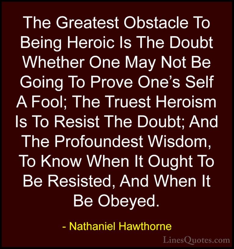 Nathaniel Hawthorne Quotes (3) - The Greatest Obstacle To Being H... - QuotesThe Greatest Obstacle To Being Heroic Is The Doubt Whether One May Not Be Going To Prove One's Self A Fool; The Truest Heroism Is To Resist The Doubt; And The Profoundest Wisdom, To Know When It Ought To Be Resisted, And When It Be Obeyed.