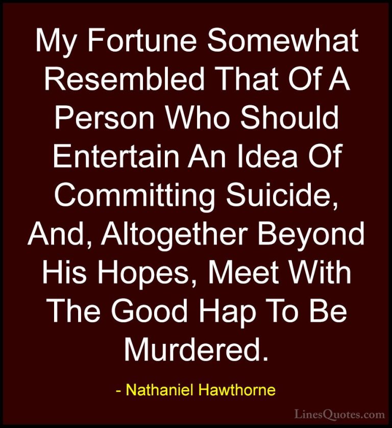 Nathaniel Hawthorne Quotes (33) - My Fortune Somewhat Resembled T... - QuotesMy Fortune Somewhat Resembled That Of A Person Who Should Entertain An Idea Of Committing Suicide, And, Altogether Beyond His Hopes, Meet With The Good Hap To Be Murdered.