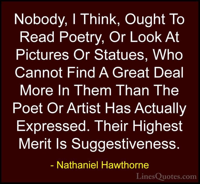 Nathaniel Hawthorne Quotes (34) - Nobody, I Think, Ought To Read ... - QuotesNobody, I Think, Ought To Read Poetry, Or Look At Pictures Or Statues, Who Cannot Find A Great Deal More In Them Than The Poet Or Artist Has Actually Expressed. Their Highest Merit Is Suggestiveness.